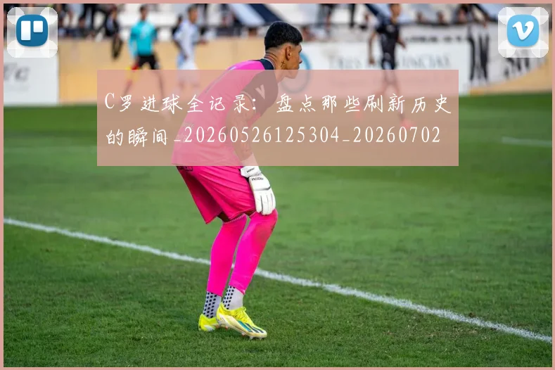 C罗进球全记录:盘点那些刷新历史的瞬间_20260526125304_20260702042759