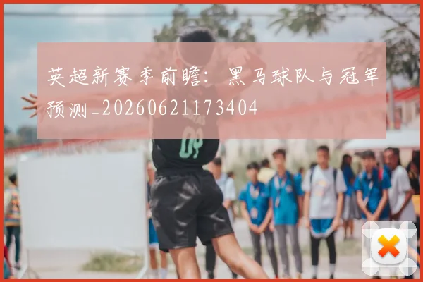 英超新赛季前瞻：黑马球队与冠军预测_20260621173404