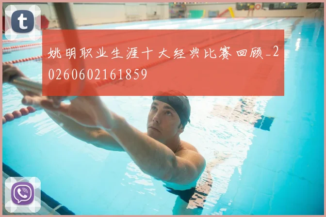 姚明职业生涯十大经典比赛回顾_20260602161859