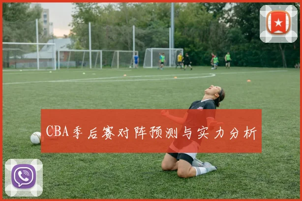 CBA季后赛对阵预测与实力分析