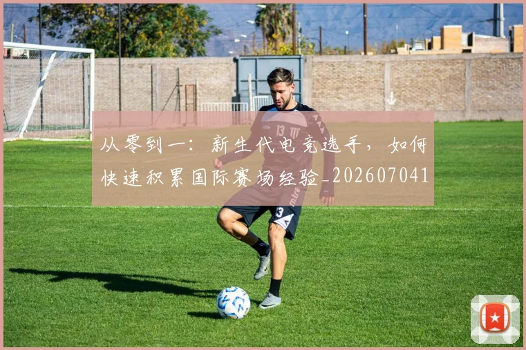 从零到一：新生代电竞选手，如何快速积累国际赛场经验_20260704164916