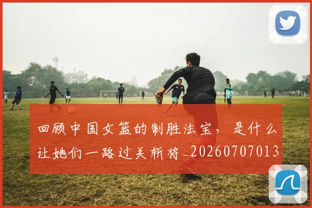 回顾中国女篮的制胜法宝,是什么让她们一路过关斩将_20260707013157