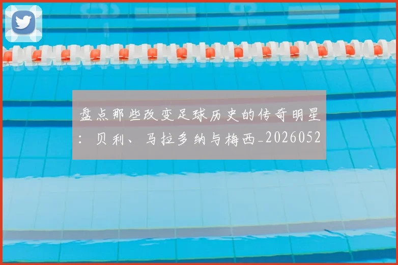 盘点那些改变足球历史的传奇明星：贝利、马拉多纳与梅西_20260523113557