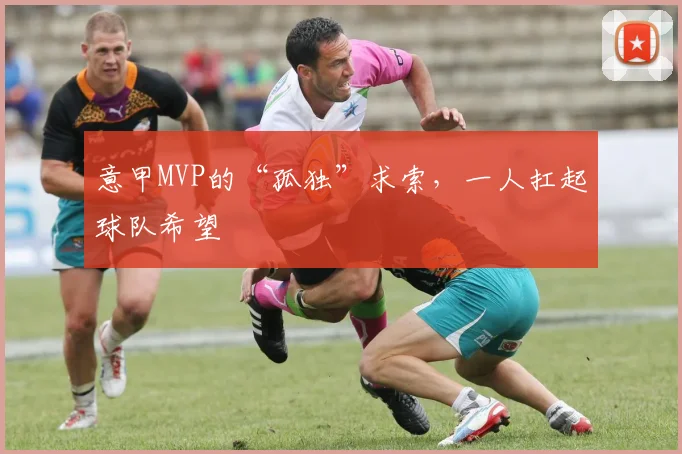 意甲MVP的“孤独”求索,一人扛起球队希望