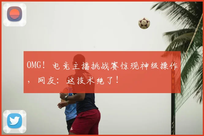 OMG!电竞主播挑战赛惊现神级操作,网友:这技术绝了!