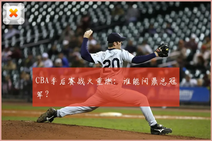 CBA季后赛战火重燃:谁能问鼎总冠军?