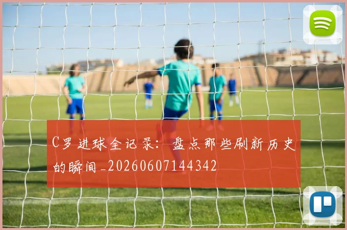 C罗进球全记录：盘点那些刷新历史的瞬间_20260607144342