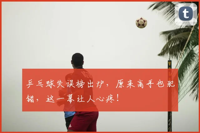 乒乓球失误榜出炉，原来高手也犯错，这一幕让人心疼！