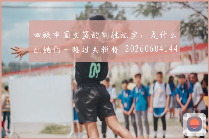 回顾中国女篮的制胜法宝,是什么让她们一路过关斩将_20260604144303_20260707013158