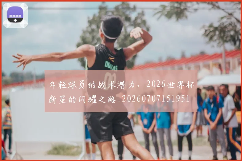 年轻球员的战术潜力,2026世界杯新星的闪耀之路_20260707151951