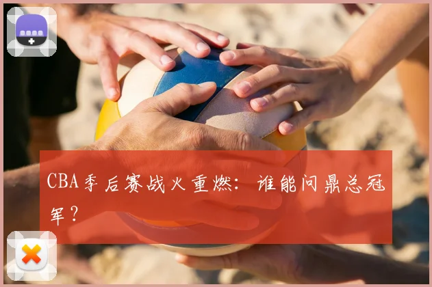 CBA季后赛战火重燃：谁能问鼎总冠军？
