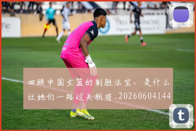 回顾中国女篮的制胜法宝,是什么让她们一路过关斩将_20260604144303_20260707013158