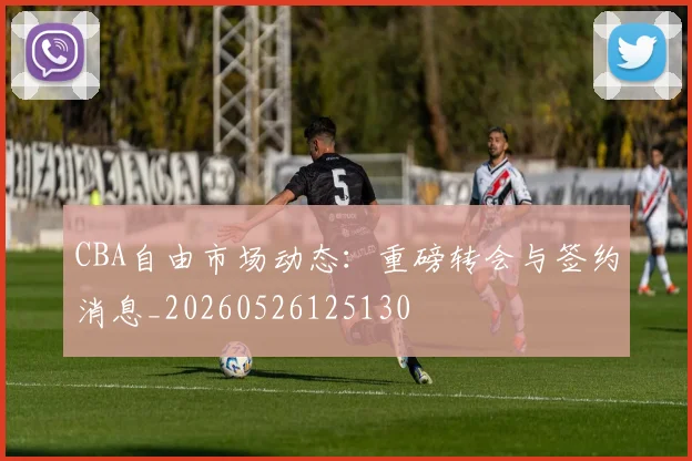 CBA自由市场动态:重磅转会与签约消息_20260526125130