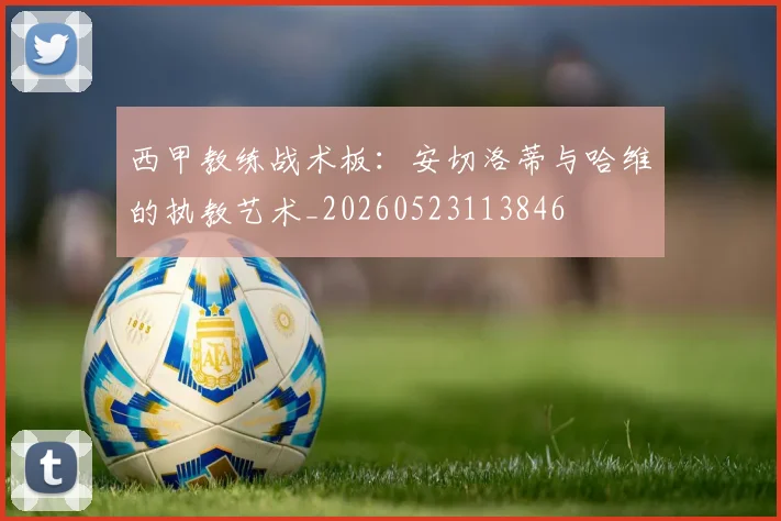 西甲教练战术板:安切洛蒂与哈维的执教艺术_20260523113846