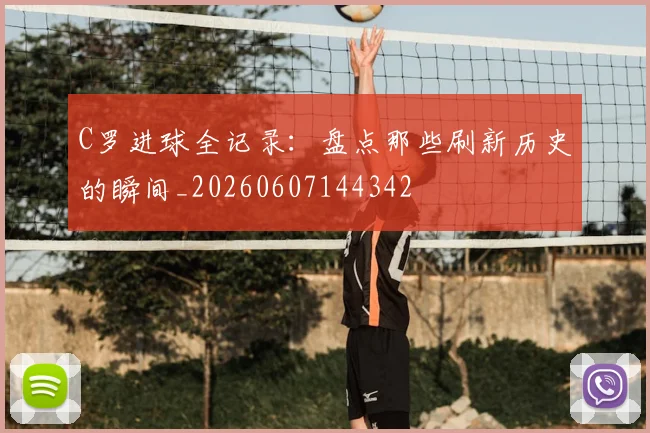C罗进球全记录：盘点那些刷新历史的瞬间_20260607144342