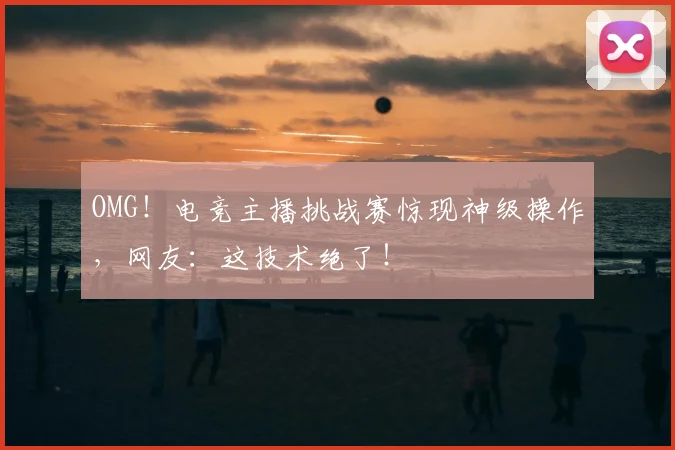 OMG！电竞主播挑战赛惊现神级操作，网友：这技术绝了！